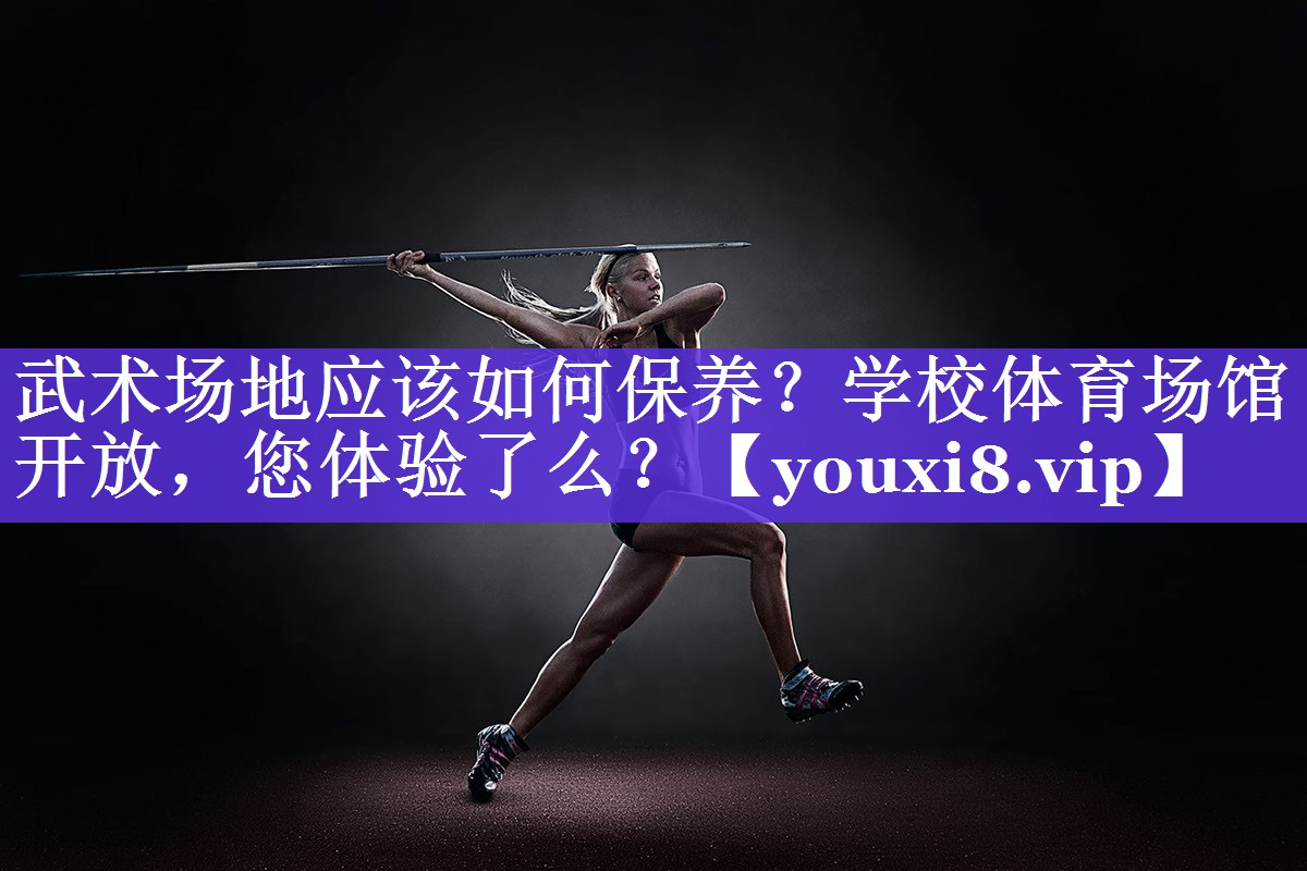 武术场地应该如何保养？学校体育场馆开放，您体验了么？