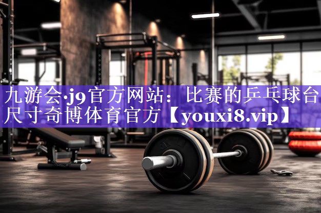 九游会·j9官方网站：比赛的乒乓球台尺寸奇博体育官方