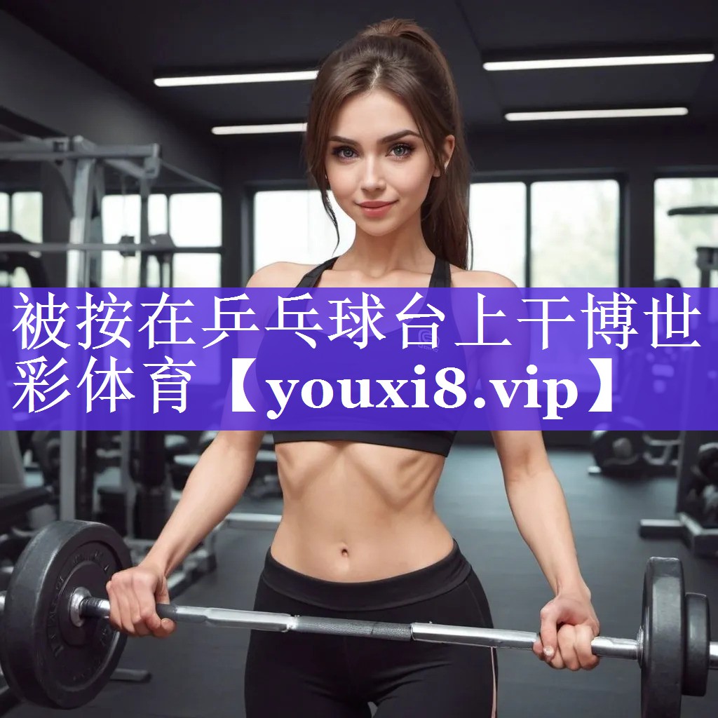 被按在乒乓球台上干博世彩体育