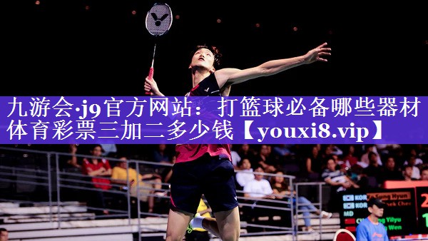 九游会·j9官方网站：打篮球必备哪些器材体育彩票三加二多少钱