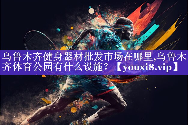 乌鲁木齐健身器材批发市场在哪里,乌鲁木齐体育公园有什么设施？