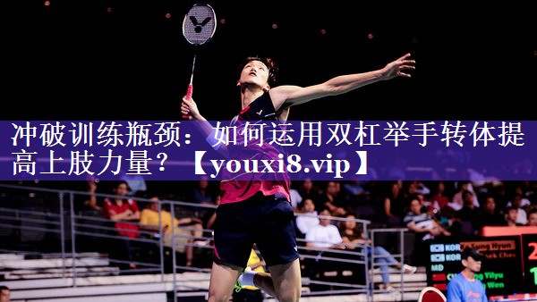 冲破训练瓶颈：如何运用双杠举手转体提高上肢力量？