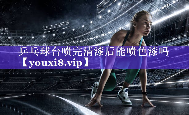 乒乓球台喷完清漆后能喷色漆吗 乒乓球台喷完清漆后能喷色漆吗